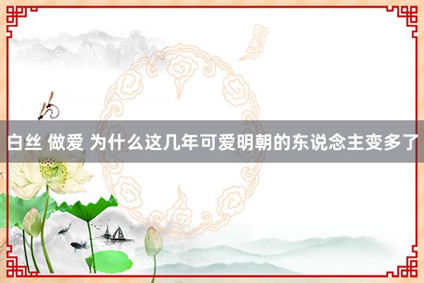 白丝 做爱 为什么这几年可爱明朝的东说念主变多了