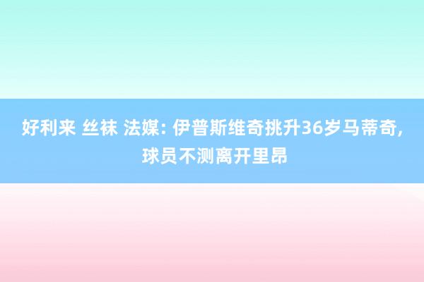 好利来 丝袜 法媒: 伊普斯维奇挑升36岁马蒂奇， 球员不测离开里昂