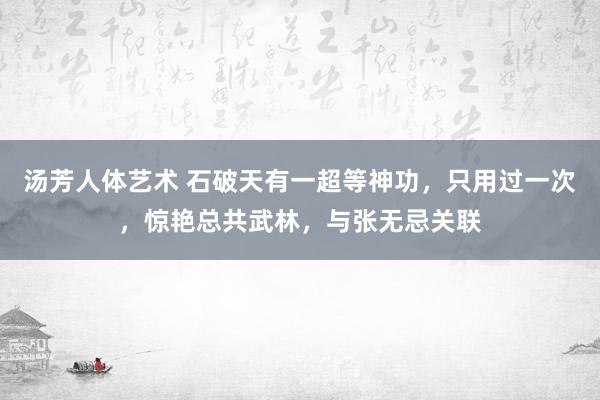 汤芳人体艺术 石破天有一超等神功，只用过一次，惊艳总共武林，与张无忌关联