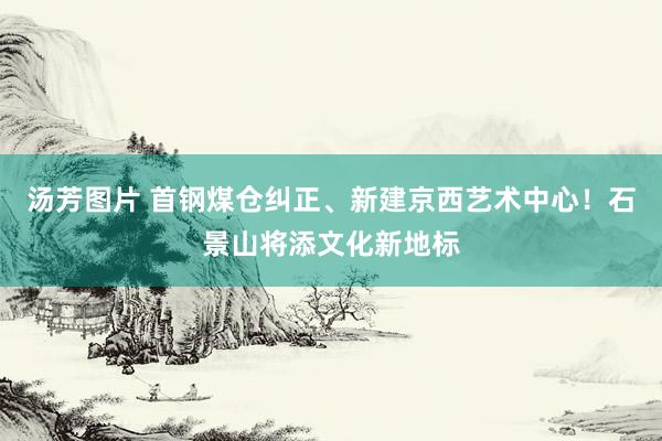 汤芳图片 首钢煤仓纠正、新建京西艺术中心！石景山将添文化新地标