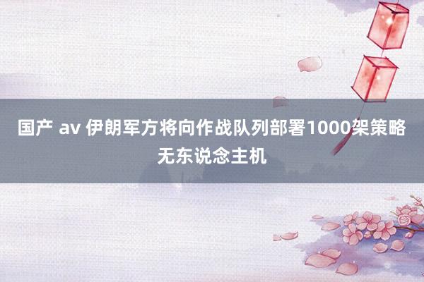 国产 av 伊朗军方将向作战队列部署1000架策略无东说念主机