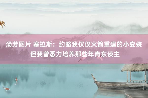 汤芳图片 塞拉斯：约略我仅仅火箭重建的小变装 但我曾悉力培养那些年青东谈主